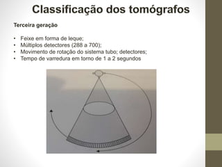 Terceira geração
• Feixe em forma de leque;
• Múltiplos detectores (288 a 700);
• Movimento de rotação do sistema tubo; detectores;
• Tempo de varredura em torno de 1 a 2 segundos
 