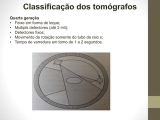 Quarta geração
• Feixe em forma de leque;
• Multipls detectores (até 2 mil);
• Detectores fixos;
• Movimento de rotação somente do tubo de raio x;
• Tempo de varredura em torno de 1 a 2 segundos.
 