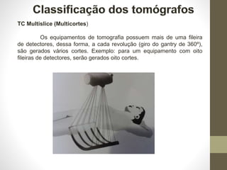 TC Multislice (Multicortes)
Os equipamentos de tomografia possuem mais de uma fileira
de detectores, dessa forma, a cada revolução (giro do gantry de 360º),
são gerados vários cortes. Exemplo: para um equipamento com oito
fileiras de detectores, serão gerados oito cortes.
 