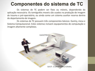 Componentes do sistema de TC
Os sistemas de TC podem ser fixos ou móveis, dependendo da
aplicação necessária. Os tomógrafos moveis são usados na produção de imagem
de trauma e pré-operatório, ou ainda como um sistema auxiliar reserva dentro
do departamento de imagem.
Os sistemas de TC possuem três componentes básicos: Gantry, mesa e
Sistema Computacional. Estes sistemas incluem equipamentos de computação e
imagem altamente complexos.
 