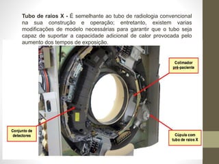 Tubo de raios X - É semelhante ao tubo de radiologia convencional
na sua construção e operação; entretanto, existem varias
modificações de modelo necessárias para garantir que o tubo seja
capaz de suportar a capacidade adicional de calor provocada pelo
aumento dos tempos de exposição.
 
