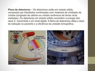 Placa de detectores – Os detectores estão em estado sólido,
compostos por fotodiodos combinados com materiais de cintilação de
cristais (tungstato de cádmio ou cristais cerâmicos de terras raras
oxidadas). Os detectores em estado sólido convertem a energia dos
raios X transmitido s em sinal digital. A fileira de detectores afeta a dose
de radiação no paciente e a eficiência da unidade tomográfica.
 