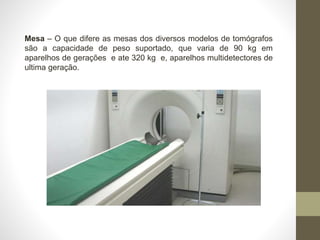 Mesa – O que difere as mesas dos diversos modelos de tomógrafos
são a capacidade de peso suportado, que varia de 90 kg em
aparelhos de gerações e ate 320 kg e, aparelhos multidetectores de
ultima geração.
 