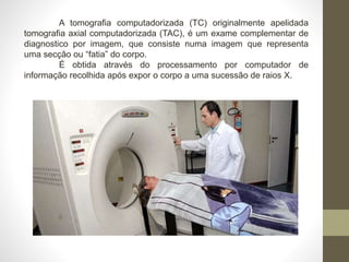 A tomografia computadorizada (TC) originalmente apelidada
tomografia axial computadorizada (TAC), é um exame complementar de
diagnostico por imagem, que consiste numa imagem que representa
uma secção ou “fatia” do corpo.
É obtida através do processamento por computador de
informação recolhida após expor o corpo a uma sucessão de raios X.
 