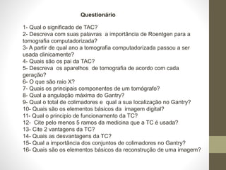1- Qual o significado de TAC?
2- Descreva com suas palavras a importância de Roentgen para a
tomografia computadorizada?
3- A partir de qual ano a tomografia computadorizada passou a ser
usada clinicamente?
4- Quais são os pai da TAC?
5- Descreva os aparelhos de tomografia de acordo com cada
geração?
6- O que são raio X?
7- Quais os principais componentes de um tomógrafo?
8- Qual a angulação máxima do Gantry?
9- Qual o total de colimadores e qual a sua localização no Gantry?
10- Quais são os elementos básicos da imagem digital?
11- Qual o principio de funcionamento da TC?
12- Cite pelo menos 5 ramos da medicina que a TC é usada?
13- Cite 2 vantagens da TC?
14- Quais as desvantagens da TC?
15- Qual a importância dos conjuntos de colimadores no Gantry?
16- Quais são os elementos básicos da reconstrução de uma imagem?
Questionário
 