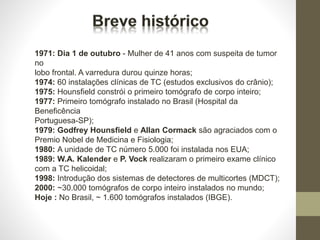 1971: Dia 1 de outubro - Mulher de 41 anos com suspeita de tumor
no
lobo frontal. A varredura durou quinze horas;
1974: 60 instalações clínicas de TC (estudos exclusivos do crânio);
1975: Hounsfield constrói o primeiro tomógrafo de corpo inteiro;
1977: Primeiro tomógrafo instalado no Brasil (Hospital da
Beneficência
Portuguesa-SP);
1979: Godfrey Hounsfield e Allan Cormack são agraciados com o
Premio Nobel de Medicina e Fisiologia;
1980: A unidade de TC número 5.000 foi instalada nos EUA;
1989: W.A. Kalender e P. Vock realizaram o primeiro exame clínico
com a TC helicoidal;
1998: Introdução dos sistemas de detectores de multicortes (MDCT);
2000: ~30.000 tomógrafos de corpo inteiro instalados no mundo;
Hoje : No Brasil, ~ 1.600 tomógrafos instalados (IBGE).
 