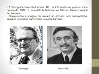 • A Tomografia Computadorizada, TC , foi introduzida na pratica clinica
no ano de 1972, ( Hounsfield & Ambrose) no Atkinson Morley Hospital
em Londres.
• Revolucionou a imagem por raios-X ao produzir, sem superposição,
imagens de seções transversais do corpo humano.
Cormack Hounsfield
 