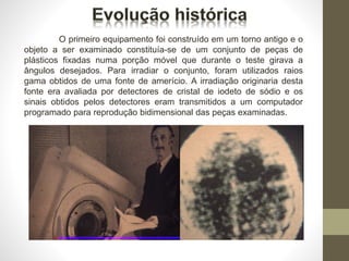 O primeiro equipamento foi construído em um torno antigo e o
objeto a ser examinado constituía-se de um conjunto de peças de
plásticos fixadas numa porção móvel que durante o teste girava a
ângulos desejados. Para irradiar o conjunto, foram utilizados raios
gama obtidos de uma fonte de amerício. A irradiação originaria desta
fonte era avaliada por detectores de cristal de iodeto de sódio e os
sinais obtidos pelos detectores eram transmitidos a um computador
programado para reprodução bidimensional das peças examinadas.
 