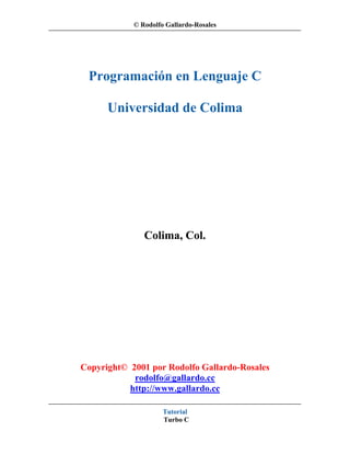 © Rodolfo Gallardo-Rosales




 Programación en Lenguaje C

      Universidad de Colima




               Colima, Col.




Copyright© 2001 por Rodolfo Gallardo-Rosales
            rodolfo@gallardo.cc
           http://www.gallardo.cc

                     Tutorial
                     Turbo C
 