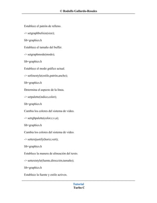 © Rodolfo Gallardo-Rosales



Establece el patrón de relleno.

-> setgraphbufsize(size);

lib=graphics.h

Establece el tamaño del buffer.

-> setgraphmode(modo);

lib=graphics.h

Establece el modo gráfico actual.

-> setlinestyle(estilo,patrón,ancho);

lib=graphics.h

Determina el aspecto de la línea.

-> setpalette(indice,color);

lib=graphics.h

Cambia los colores del sistema de video.

-> setrgbpalette(color,r,v,a);

lib=graphics.h

Cambia los colores del sistema de video.

-> settextjustify(horiz,vert);

lib=graphics.h

Establece la manera de alineación del texto.

-> settextstyle(fuente,dirección,tamaño);

lib=graphics.h

Establece la fuente y estilo activos.


                                          Tutorial
                                          Turbo C
 