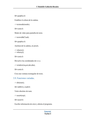 © Rodolfo Gallardo-Rosales



 lib=graphics.h

 Establece la altura de la cadena.

 -> textmode(modo);

 lib=conio.h

 Modo de video para pantalla de texto.

 -> textwidth(*cad);

 lib=graphics.h

 Anchura de la cadena, en pixels.

 -> wherex();
 -> wherey();

 lib=conio.h

 Devuelve las coordenadas de x o y.

 -> window(izq,arr,der,aba);

 lib=conio.h

 Crea una ventana rectangular de texto.

3.9. Funciones variadas.
 -> abs(num);

 lib=stdlib.h y math.h

 Valor absoluto de num.

 -> assert(exp);

 lib=assert.h

 Escribe información de error y aborta el programa.



                                          Tutorial
                                          Turbo C
 