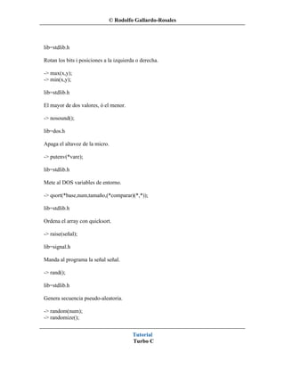 © Rodolfo Gallardo-Rosales



lib=stdlib.h

Rotan los bits i posiciones a la izquierda o derecha.

-> max(x,y);
-> min(x,y);

lib=stdlib.h

El mayor de dos valores, ó el menor.

-> nosound();

lib=dos.h

Apaga el altavoz de la micro.

-> putenv(*vare);

lib=stdlib.h

Mete al DOS variables de entorno.

-> qsort(*base,num,tamaño,(*comparar)(*,*));

lib=stdlib.h

Ordena el array con quicksort.

-> raise(señal);

lib=signal.h

Manda al programa la señal señal.

-> rand();

lib=stdlib.h

Genera secuencia pseudo-aleatoria.

-> random(num);
-> randomize();


                                         Tutorial
                                         Turbo C
 