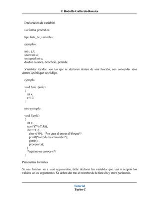 © Rodolfo Gallardo-Rosales


 Declaración de variables

 La forma general es:

 tipo lista_de_variables;

 ejemplos:

 int i, j, l;
 short int si;
 unsigned int u;
 double balance, beneficio, perdida;

  Variables locales: son las que se declaran dentro de una función, son conocidas sólo
dentro del bloque de código.

 ejemplo:

 void func1(void)
 {
   int x;
   x=10;
 }

 otro ejemplo:

 void f(void)
 {
   int t;
   scanf ("%d",&t);
   if (t==1){
      char s[80]; /*se crea al entrar al bloque*/
      printf("introduzca el nombre");
      gets(s);
      procesar(s);
   }
   /*aquí no se conoce s*/
 }

Parámetros formales

Si una función va a usar argumentos, debe declarar las variables que van a aceptar los
valores de los argumentos. Se deben dar tras el nombre de la función y entre paréntesis.



                                          Tutorial
                                          Turbo C
 