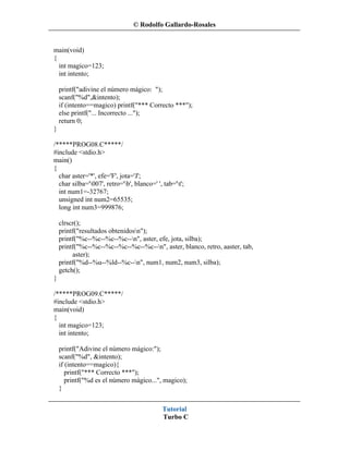 © Rodolfo Gallardo-Rosales


main(void)
{
  int magico=123;
  int intento;

    printf("adivine el número mágico: ");
    scanf("%d",&intento);
    if (intento==magico) printf("*** Correcto ***");
    else printf("... Incorrecto ...");
    return 0;
}

/*****PROG08.C*****/
#include <stdio.h>
main()
{
  char aster='*', efe='F', jota='J';
  char silba='007', retro='b', blanco=' ', tab='t';
  int num1=-32767;
  unsigned int num2=65535;
  long int num3=999876;

    clrscr();
    printf("resultados obtenidosn");
    printf("%c--%c--%c--%c--n", aster, efe, jota, silba);
    printf("%c--%c--%c--%c--%c--%c--n", aster, blanco, retro, aaster, tab,
         aster);
    printf("%d--%u--%ld--%c--n", num1, num2, num3, silba);
    getch();
}

/*****PROG09.C*****/
#include <stdio.h>
main(void)
{
  int magico=123;
  int intento;

    printf("Adivine el número mágico:");
    scanf("%d", &intento);
    if (intento==magico){
       printf("*** Correcto ***");
       printf("%d es el número mágico...", magico);
    }


                                             Tutorial
                                             Turbo C
 