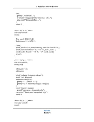 © Rodolfo Gallardo-Rosales


    else{
      printf("...Incorrecto...");
      if (intento>magico) printf("demasiado alto...");
      else printf("demasiado bajo...");
    }
    return 0;
}

/*****PROG10.C*****
#include <stdio.h>
main()
{
  float num1=2345678.45;
  double num2=2345678.33;

    clrscr();
    printf("resultado de punto flotante y notación científican");
    printf("número flotante=--%f--%e--n", num1, num1);
    printf("doble flotante=--%f--%e--n", num2, num2);
    getch();
}

/*****PROG11.C*****/
#include <stdio.h>
main(void)
{
  int magico=123;
  int intento;

    printf("Adivine el número mágico:");
    scanf("%d",&intento);
    if (intento==magico){
       printf("*** Correcto ***");
       printf("%d es el número mágico", magico);
    }
    else if (intento>magico)
       printf("Incorrecto... demasiado alto");
    else printf ("Incorrecto... demasiado bajo");
    return 0;
}

/*****PROG12.C*****/
#include <stdio.h>
main()


                                           Tutorial
                                           Turbo C
 