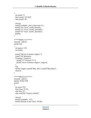© Rodolfo Gallardo-Rosales


{
    int nomb=17;
    float nomb1=20.7658;
    char nomb2='K';

    clrscr();
    printf("resultado: valor y dirección n");
    printf("%d--%un", nomb, &nomb);
    printf("%c--%un", nomb2, &nomb2);
    printf("%f--%un", nomb1, &nomb1);
    getch();
}

/*****PROG13.C*****/
#include <stdio.h>
main(void)
{
  int magico=123;
  int intento;

    printf("Adivine el número mágico:");
    scanf("%d",&intento);
    if (intento==magico){
       printf("*** Correcto ***");
       printf("%d es el número mágico", magico);
    }
    else
    intento>magico? printf("Muy Alto"): printf("Muy Bajo");
    return 0;
}

/*****PROG14.C*****/
#include <stdio.h>
#define NUM 1994
main()
{
  int nume=222;
  float fnum=22.35;
  char letra='Z';
  char nom[50]="Gustavo Adolfo";

    clrscr();
    printf("resultados :n");
    printf("definido el año %dn", NUM);


                                           Tutorial
                                           Turbo C
 