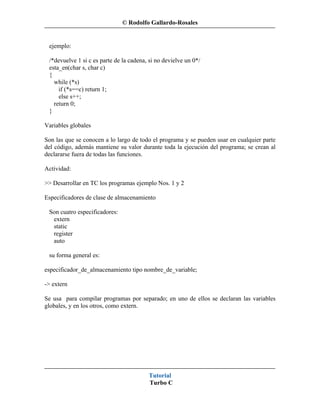 © Rodolfo Gallardo-Rosales


 ejemplo:

 /*devuelve 1 si c es parte de la cadena, si no devielve un 0*/
 esta_en(char s, char c)
 {
   while (*s)
     if (*s==c) return 1;
     else s++;
   return 0;
 }

Variables globales

Son las que se conocen a lo largo de todo el programa y se pueden usar en cualquier parte
del código, además mantiene su valor durante toda la ejecución del programa; se crean al
declararse fuera de todas las funciones.

Actividad:

>> Desarrollar en TC los programas ejemplo Nos. 1 y 2

Especificadores de clase de almacenamiento

 Son cuatro especificadores:
  extern
  static
  register
  auto

 su forma general es:

especificador_de_almacenamiento tipo nombre_de_variable;

-> extern

Se usa para compilar programas por separado; en uno de ellos se declaran las variables
globales, y en los otros, como extern.




                                         Tutorial
                                         Turbo C
 