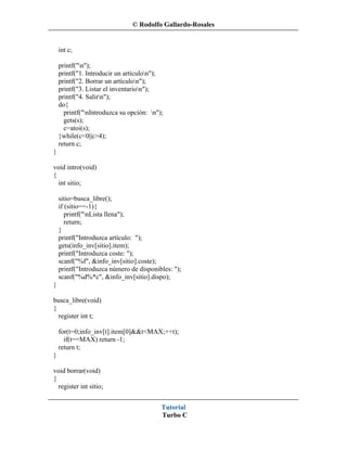 © Rodolfo Gallardo-Rosales


    int c;

    printf("n");
    printf("1. Introducir un artículon");
    printf("2. Borrar un artículon");
    printf("3. Listar el inventarion");
    printf("4. Salirn");
    do{
      printf("nIntroduzca su opción: n");
      gets(s);
      c=atoi(s);
    }while(c<0||c>4);
    return c;
}

void intro(void)
{
  int sitio;

    sitio=busca_libre();
    if (sitio==-1){
       printf("nLista llena");
       return;
    }
    printf("Introduzca artículo: ");
    gets(info_inv[sitio].item);
    printf("Introduzca coste: ");
    scanf("%f", &info_inv[sitio].coste);
    printf("Introduzca número de disponibles: ");
    scanf("%d%*c", &info_inv[sitio].dispo);
}

busca_libre(void)
{
  register int t;

    for(t=0;info_inv[t].item[0]&&t<MAX;++t);
      if(t==MAX) return -1;
    return t;
}

void borrar(void)
{
  register int sitio;


                                          Tutorial
                                          Turbo C
 
