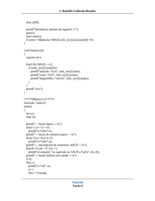 © Rodolfo Gallardo-Rosales


    char s[80];

    printf("Introduzca número de registro: # ");
    gets(s);
    sitio=atoi(s);
    if (sitio>=0&&sitio<MAX) info_inv[sitio].item[0]='0';
}

void listar(void)
{
  register int t;

    for(t=0;t<MAX;++t){
      if (info_inv[t].item[0]){
         printf("artículo: %sn", info_inv[t].item);
         printf("coste: %fn", info_inv[t].coste);
         printf("disponibles: %dnn", info_inv[t].dispo);
      }
    }
    printf("nn");
}

/*****PROG31.C*****/
#include <stdio.h>
main()
{
  int n,y;
  char ch;

    printf("--- bucle típico ---n");
    for(n=1;n<=5;++n)
      printf("n=%dn",n);
    printf("--- bucle de números pares ---n");
    for(n=2;n<=6;n=n+2)
      printf("n=%dn",n);
    printf("--- descripción de caracteres ASCII ---n");
    for(ch='A';ch<='C';ch++)
      printf("el caracter: %c equivale en ASCII a %dn", ch, ch);
    printf("--- bucle infinito con salida ---n");
    n=0;
    for(;;){
      printf("n=%d", n);
      n++;
      if(n==7) break;


                                           Tutorial
                                           Turbo C
 
