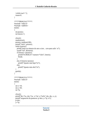 © Rodolfo Gallardo-Rosales


    }while (car!='.');
    return 0;
}

/*****PROG34.C*****/
#include <stdio.h>
#include <stdlib.h>
main()
{
  int premio;
  int loteria=1;

    clrscr();
    randomize();
    premio=random(100);
    printf("%dn", premio);
    while (loteria){
      printf("meta un número de uno a cien... cero para salir: n");
      scanf("%d", &loteria);
      if (loteria==premio){
         printf("EUREKA!!! numero=%dn", loteria);
         break;
      }
      else if (loteria>premio)
         printf("Apunte más bajo!!n");
      else
         printf("Apunte más alto!!n");
    }
    getch();
}

/*****PROG35.C*****/
#include <stdio.h>
main()
{
  int x=10;
  int y=20;
  int *p;

    clrscr();
    printf("&x=%u &y=%u x=%d y=%dn", &x, &y, x, y);
    printf("asignación de punteros: p=&x; y=*p; n");
    p=&x;
    y=*p;


                                           Tutorial
                                           Turbo C
 