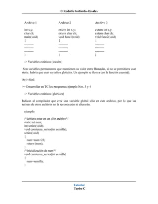 © Rodolfo Gallardo-Rosales


 Archivo 1                   Archivo 2                   Archivo 3

 int x,y;                    extern int x,y;             extern int x,y;
 char ch;                    extern char ch;             extern char ch;
 main(void)                  void func1(void)            void func2(void)
 {                           {                           {
 ---------                   ---------                   ---------
 ---------                   ---------                   ---------
 ---------                   ---------                   ---------
 }                           }                           }

 -> Variables estáticas (locales)

 Son variables permanentes que mantienen su valor entre llamadas, si no se permitiera usar
static, habría que usar variables globales. Un ejemplo se ilustra con la función cuenta().

Actividad:

>> Desarrollar en TC los programas ejemplo Nos. 3 y 4

 -> Variables estáticas (globales)

Indican al compilador que cree una variable global sólo en éste archivo, por lo que las
rutinas de otros archivos no la reconocerán ni alterarán.

 ejemplo:

 /*debiera estar en un sólo archivo*/
 static int num;
 int series(void);
 void comienza_series(int semilla);
 series(void)
 {
   num=num+23;
   return (num);
 }
 /*inicialización de num*/
 void comienza_series(int semilla)
 {
   num=semilla;
 }




                                         Tutorial
                                         Turbo C
 