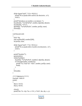 © Rodolfo Gallardo-Rosales



    if((fp=fopen("telef", "a"))==NULL){
      printf("No se puede abrir archivo de directorio...n");
      exit(1);
    }
    printf("Introduzca un nombre y un número: ");
    fscanf(stdin, "%s%d%d%d", nombre, &prefijo, &num);
    fscanf(stdin, "%*c");
    fprintf(fp, "%s%d%d%dn", nombre, prefijo, num);
    fclose(fp);
}

void buscar(void)
{
  FILE *fp;
  char nombre[80], nombre2[80];
  int prefijo, num;

    if((fp=fopen("telef", "r"))==NULL){
      printf("No se puede abrir el archivo de directorio...n");
      exit(1);
    }

    printf("Nombre?");
    gets(nombre);
    while(!feof(fp)){
      fscanf(fp, "%s%d%d%d", nombre2, &prefijo, &num);
      if (!strcmp(nombre, nombre2)){
         printf("%s: (%d) %d - %dn", nombre, prefijo, num);
         break;
      }
    }
    fclose(fp);
}

/*****PROG43.C*****/
#include <stdio.h>
main()
{
  float x=10.32;
  float y=20.43;

    clrscr();
    printf("&x=%v &y=%u x=%f y=%fn", &x, &y, x, y);


                                           Tutorial
                                           Turbo C
 