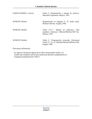 © Rodolfo Gallardo-Rosales


GARCIA-BADELL, J.Javier.              Turbo C: Programación y manejo de archivos.
                                      Macrobit Corporation. México, 1991.


SCHILDT, Herbert.                     Programación en lenguaje C. [C made easy].
                                      McGraw-Hill Inc. España, 1990.


SCHILDT, Herbert.                     Turbo C/C++. Manual de referencia. [The
                                      complete reference]. Osborne/McGraw-Hill Inc.
                                      México, 1993.


SCHILDT, Herbert.                     Turbo C. Programación avanzada. [Advanced
                                      Turbo C]. 2a. ed. Borland-Osborne/McGraw-hill.
                                      España, 1990.

Para mayor información

 Se sugiere la lectura de alguno de los libros mencionados arriba, y el
 estudio más completo será la única manera de dominar completamente el
 Lenguaje de programación Turbo C.




                                       Tutorial
                                       Turbo C
 