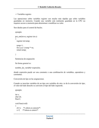 © Rodolfo Gallardo-Rosales


 -> Variables registro

Las operaciones sobre variables registro son mucho más rápidas que sobre variables
guardadas en memoria. Cuando una variable está realmente guardada en la CPU no
requiere acceso a memoria para determinar o modificar su valor.

Son ideales para el control de bucles.

 ejemplo:

 pot_ent(int m, register int e)
 {
   register int temp;

     temp=1;
     for (;e;e--) temp *=m;
     return temp;

 }

 Sentencias de asignación

 Su forma general es:

 nombre_de_variable=expresión;

donde expresión puede ser una constante o una combinación de variabñes, operadores y
constantes.

Conversión de tipo en las asignaciones

Cuando se mezclan variables de un tipo con variables de otro, se da la conversión de tipo;
el valor del lado derecho se convierte al tipo del lado izquierdo.

 ejemplo:

 int x;
 char ch;
 float f;

 void func(void)
 {
   ch=x; /*x ahora es caracter*/
   x=f; /*f ahora es entero*/


                                           Tutorial
                                           Turbo C
 