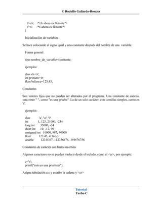 © Rodolfo Gallardo-Rosales


     f=ch; /*ch ahora es flotante*/
     f=x; /*x ahora es flotante*/
 }

 Inicialización de variables

Se hace colocando el signo igual y una constante después del nombre de una variable.

 Forma general:

 tipo nombre_de_variable=constante;

 ejemplos:

 char ch='a';
 int primero=0;
 float balance=123.45;

Constantes

Son valores fijos que no pueden ser alterados por el programa. Una constante de cadena,
será entre " ", como "es una prueba". La de un solo carácter, con comillas simples, como en
'a'.

 ejemplos:

 char       'a', 'n', '9'
 int       1, 123, 21000, -234
 long int    35000, -34
 short int   10, -12, 90
 unsigned int 10000, 987, 40000
 float      123.45, 4.34e-3
 double       12345.67, 112356476, -0.9876756

Constantes de carácter con barra invertida

Algunos caracteres no se pueden traducir desde el teclado, como el <cr>, por ejemplo:

 c='t';
 printf("esto es una prueban");

Asigna tabulación a c y escribe la cadena y <cr>




                                         Tutorial
                                         Turbo C
 