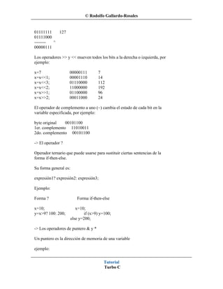 © Rodolfo Gallardo-Rosales


01111111   127
01111000
-------- ^
00000111

Los operadores >> y << mueven todos los bits a la derecha o izquierda, por
ejemplo:

x=7                 00000111          7
x=x<<1;             00001110          14
x=x<<3;             01110000          112
x=x<<2;             11000000          192
x=x>>1;             01100000          96
x=x>>2;             00011000          24

El operador de complemento a uno (~) cambia el estado de cada bit en la
variable especificada, por ejemplo:

byte original   00101100
1er. complemento 11010011
2do. complemento 00101100

-> El operador ?

Operador ternario que puede usarse para sustituir ciertas sentencias de la
forma if-then-else.

Su forma general es:

expresión1? expresión2: expresión3;

Ejemplo:

Forma ?                   Forma if-then-else

x=10;                     x=10;
y=x>9? 100: 200;               if (x>9) y=100;
                       else y=200;

-> Los operadores de puntero & y *

Un puntero es la dirección de memoria de una variable

ejemplo:


                                         Tutorial
                                         Turbo C
 