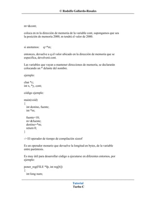 © Rodolfo Gallardo-Rosales



m=&cont;

coloca en m la dirección de memoria de la variable cont, supongamos que sea
la posición de memoria 2000, m tendrá el valor de 2000.


si anotamos:       q=*m;

entonces, devuelve a q el valor ubicado en la dirección de memoria que se
especifica, devolverá cont.

Las variables que vayan a mantener direcciones de memoria, se declararán
colocando un * delante del nombre.

ejemplo:

char *c;
int x, *y, cont;

código ejemplo:

main(void)
{
  int destino, fuente;
  int *m;

    fuente=10;
    m=&fuente;
    destino=*m;
    return 0;
}

-> El operador de tiempo de compilación sizeof

Es un operador monario que devuelve la longitud en bytes, de la variable
entre paréntesis.

Es muy útil para desarrollar código a ejecutarse en diferentes entornos, por
ejemplo:

poner_reg(FILE *fp, int reg[6])
{
  int long num;


                                        Tutorial
                                        Turbo C
 