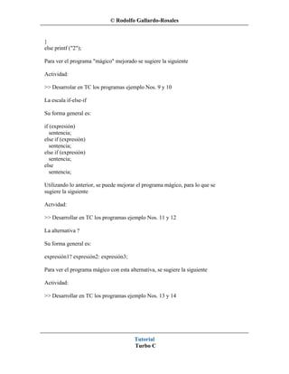 © Rodolfo Gallardo-Rosales


}
else printf ("2");

Para ver el programa "mágico" mejorado se sugiere la siguiente

Actividad:

>> Desarrolar en TC los programas ejemplo Nos. 9 y 10

La escala if-else-if

Su forma general es:

if (expresión)
   sentencia;
else if (expresión)
   sentencia;
else if (expresión)
   sentencia;
else
   sentencia;

Utilizando lo anterior, se puede mejorar el programa mágico, para lo que se
sugiere la siguiente

Actvidad:

>> Desarrollar en TC los programas ejemplo Nos. 11 y 12

La alternativa ?

Su forma general es:

expresión1? expresión2: expresión3;

Para ver el programa mágico con esta alternativa, se sugiere la siguiente

Actividad:

>> Desarrollar en TC los programas ejemplo Nos. 13 y 14




                                        Tutorial
                                        Turbo C
 