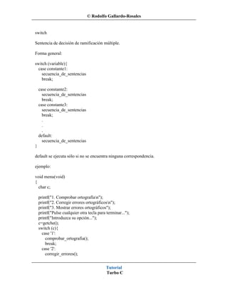 © Rodolfo Gallardo-Rosales


switch

Sentencia de decisión de ramificación múltiple.

Forma general:

switch (variable){
  case constante1:
    secuencia_de_sentencias
    break;

    case constante2:
      secuencia_de_sentencias
      break;
    case constante3:
      secuencia_de_sentencias
      break;
      .
      .
      .
    default:
      secuencia_de_sentencias
}

default se ejecuta sólo si no se encuentra ninguna correspondencia.

ejemplo:

void menu(void)
{
  char c;

    printf("1. Comprobar ortografían");
    printf("2. Corregir errores ortográficosn");
    printf("3. Mostrar errores ortográficos");
    printf("Pulse cualquier otra tecla para terminar...");
    printf("Introduzca su opción...");
    c=getche();
    switch (c){
      case '1':
        comprobar_ortografia();
        break;
      case '2':
        corregir_errores();


                                            Tutorial
                                            Turbo C
 