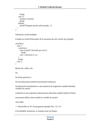 © Rodolfo Gallardo-Rosales


          break;
        case '3':
          mostrar_errores();
          break;
        default:
          printf("Ninguna opción seleccionada...");
    }
}

Sentencias switch anidadas

Cuando un switch forma parte de la secuencia de otro switch, por ejemplo:

switch(x){
  case 1:
    switch (y){
      case 0: printf ("división por cero");
        break;
      case 1: procesar (x, y);
    }
    break;
  case 2:
}

Bucles for, while y do

for

Su forma general es:

for (inicialización;condición;incremento) sentencia;

inicialización normalmente es una sentencia de asignación, también llamada
variable de control

condición es una expresión relacional que determina cuándo finaliza el bucle

incremento define cómo cambia la variable de control

Actividad:

>> Desarrollar en TC los programas ejemplo Nos. 15 y 16

Con múltiples sentencias, se maneja como un bloque.


                                           Tutorial
                                           Turbo C
 