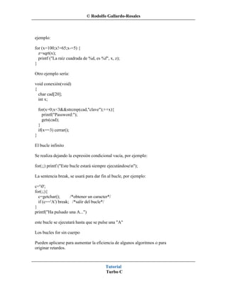© Rodolfo Gallardo-Rosales



ejemplo:

for (x=100;x!=65;x-=5) {
  z=sqrt(x);
  printf ("La raíz cuadrada de %d, es %f", x, z);
}

Otro ejemplo sería:

void conexión(void)
{
  char cad[20];
  int x;

    for(x=0;x<3&&strcmp(cad,"clave");++x){
      printf("Password:");
      gets(cad);
    }
    if(x==3) cerrar();
}

El bucle infinito

Se realiza dejando la expresión condicional vacía, por ejemplo:

for(;;) printf ("Este bucle estará siempre ejecutándosen");

La sentencia break, se usará para dar fin al bucle, por ejemplo:

c='0';
for(;;){
  c=getchar();      /*obtener un caracter*/
  if (c=='A') break; /*salir del bucle*/
}
printf("Ha pulsado una A...")

este bucle se ejecutará hasta que se pulse una "A"

Los bucles for sin cuerpo

Pueden aplicarse para aumentar la eficiencia de algunos algoritmos o para
originar retardos.



                                         Tutorial
                                         Turbo C
 