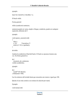 © Rodolfo Gallardo-Rosales


ejemplo:

for(t=0;t<ALGUN_VALOR;t++);

El bucle while

Forma general:

while (condicion) sentencia;

sentencia puede ser vacía, simple o bloque; condición, puede ser cualquier
expresión, diferente de 0

ejemplo:

void esperar_caracter(void)
{
  char c;
  c='0';      /*inicializa c*/
  while (c!='A') c=getchar();
}

do/while

Analiza la condición al final del bucle. El bucle se ejecuta al menos una
vez. Su forma general es:

do{
  secuencia_de_sentencias
}while (condición);

ejemplo:

do{
  scanf("%d",&num);
}while(num>100);

Lee los números del teclado hasta que encuentra uno menor o igual que 100.

Quizás el uso más común es en rutinas de seleción por menú.

Ejemplo:

void menu(void)


                                        Tutorial
                                        Turbo C
 