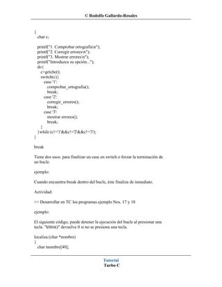 © Rodolfo Gallardo-Rosales


{
    char c;

    printf("1. Comprobar ortografían");
    printf("2. Corregir erroresn");
    printf("3. Mostrar erroresn");
    printf("Introduzca su opción...");
    do{
      c=getche();
      switch(c){
        case '1':
          comprobar_ortografia();
          break;
        case '2':
          corregir_errores();
          break;
        case '3':
          mostrar errores();
          break;
      }
    }while (c!='1'&&c!='2'&&c!='3');
}

break

Tiene dos usos: para finalizar un case en switch o forzar la terminación de
un bucle.

ejemplo:

Cuando encuentra break dentro del bucle, éste finaliza de inmediato.

Actividad:

>> Desarrollar en TC los programas ejemplo Nos. 17 y 18

ejemplo:

El siguiente código, puede detener la ejecución del bucle al presionar una
tecla. "kbhit()" devuelve 0 si no se presiona una tecla.

localiza (char *nombre)
{
  char tnombre[40];


                                           Tutorial
                                           Turbo C
 