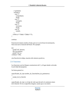 © Rodolfo Gallardo-Rosales


      c=getchar();
      switch(c){
        case '1':
          comprobar();
          break;
        case '2':
          corregir();
          break;
        case '3':
          mostrar();
          break;
        case '4':
          exit(0);
      }
     }while (c!='1'&&c!='2'&&c!='3');
 }

 continue

 Funciona de manera similar a break, pero en vez de forzar la terminación,
 forza una nueva iteración del bucle. Por ejemplo:

 do{
   scanf("%d", &num);
  if(x<0) continue;
  printf("%d",x);
 }while(x!=100);

 esta fracción de código, muestra sólo números positivos.

2.4. Funciones
 Las funciones son los bloques constructores de C y el lugar donde se da toda
 la actividad del programa.

 Su forma general es:

 especificador_de_tipo nombre_de_función(lista_de_parámetros)
 {
   cuerpo_de_la_función
 }

 especificador_de_tipo: es el tipo de valor que devuelve la sentencia return
 de la función. Si no se especifica ninguno, asume que es un entero.

                                         Tutorial
                                         Turbo C
 