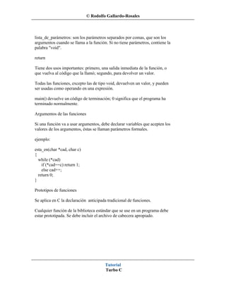 © Rodolfo Gallardo-Rosales



lista_de_parámetros: son los parámetros separados por comas, que son los
argumentos cuando se llama a la función. Si no tiene parámetros, contiene la
palabra "void".

return

Tiene dos usos importantes: primero, una salida inmediata de la función, o
que vuelva al código que la llamó; segundo, para devolver un valor.

Todas las funciones, excepto las de tipo void, devuelven un valor, y pueden
ser usadas como operando en una expresión.

main() devuelve un código de terminación; 0 significa que el programa ha
terminado normalmente.

Argumentos de las funciones

Si una función va a usar argumentos, debe declarar variables que acepten los
valores de los argumentos, éstas se llaman parámetros formales.

ejemplo:

esta_en(char *cad, char c)
{
  while (*cad)
    if (*cad==c) return 1;
    else cad++;
  return 0;
}

Prototipos de funciones

Se aplica en C la declaración anticipada tradicional de funciones.

Cualquier función de la biblioteca estándar que se use en un programa debe
estar prototipada. Se debe incluir el archivo de cabecera apropiado.




                                       Tutorial
                                       Turbo C
 