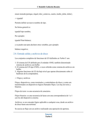 © Rodolfo Gallardo-Rosales


 enum moneda{penique, níquel, diez_centavos, cuarto, medio_dolar, dolar};

 -> typedef

 Permite definir un nuevo nombre de tipo.

 Su forma general es:

 typedef tipo nombre;

 Por ejemplo:

 typedef float balance;

 y se puede usar para declarar otras variables, por ejemplo:

 balance negativo;

2.8. Entrada salida y archivos de disco
 Los conjuntos completos de funciones de E/S definidos en Turbo C son:

 1. El sistema de E/S definido por el estándar ANSI, también denominado
   sistema de archivos con buffer.
 2. El sistema de E/S tipo UNIX, a veces referido como sistema de archivos sin
   buffer.
 3. Algunas funciones de E/S de bajo nivel que operan directamente sobre el
   hardware de la computadora.

 -> Flujos y archivos

 Flujos: dispositivos, como terminales y controladores de disco y conta son
 transformados en dispositivos lógicos llamados flujos. Los hay de texto y
 binarios.

 Flujos de texto: es una secuencia de caracteres.

 Flujos binarios: es una secuencia de bytes con una correspondencia de 1 a 1
 con los del dispositivo externo.

 Archivos: es un concepto lógico aplicable a cualquier cosa, desde un archivo
 de disco hasta una terminal.

 Se asocia un flujo con un archivo realizando una operación de apertura.

                                         Tutorial
                                         Turbo C
 