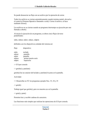 © Rodolfo Gallardo-Rosales



Se puede desasociar un flujo con un archivo por la operación de cerrar.

Todos los archivos se cierran automáticamente cuando termina main(), devuelve
el control al Sistema Operativo llamando a exit(). Cerrar el archivo, se hece
mediante fclose().

Los archivos no se cierran cuando un programa interrumpe su ejecución por una
llamada a abort().

Al iniciar la ejecución de un programa, se abren cinco flujos de texto
predefinidos:

stdin, stdout, stderr, stdaux, stdprin

definidos con los dispositivos estándar del sistema así:

flujo        dispositivo

stdin         teclado
stdout         pantalla
stderr        pantalla
stdaux         primer puerto serie
stdprn         impresora

-> E/S por consola

-> getche() y putchar()

getche() lee un caracter del teclado y putchar() lo pone en la pantalla.

Actividad:

>> Desarrollar en TC los programas ejemplo Nos. 33, 34 y 35

-> getch()

Trabaja igual que getche(), pero no muestra eco en la pantalla.

-> gets() y puts()

Permiten leer y escribir cadenas de caracteres.

Las funciones más simples que realizan las operaciones de E/S por consola


                                         Tutorial
                                         Turbo C
 