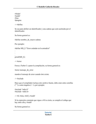 © Rodolfo Gallardo-Rosales


#ifndef
#undef
#line
#pragma

-> #define

Se usa para definir un identificador y una cadena que será sustituída por el
identificador.

Su forma general es:

#define nombre_de_macro cadena

Por ejemplo:

#define MS_E "Error estándar en la entradan"
.
.
.
printf(MS_E)

-> #error

Forza a Turbo C a parar la compilación, su forma general es:

#error mensaje_de_error

manda el mensaje de error cuando éste existe.

-> #include

Hace que el compilador incluya otro archivo fuente, debe estar entre comillas
(" ") o entre ángulos (< >), por ejemplo:

#include "stdio.h"
#include <stdio.h>

-> #if, #else, #elif y #endif

Si la expresión constante que sigue a #if es cierta, se compila el código que
hay entre ella y #endif

Su forma general es:


                                         Tutorial
                                         Turbo C
 