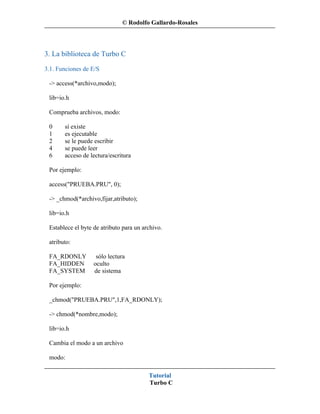 © Rodolfo Gallardo-Rosales




3. La biblioteca de Turbo C
3.1. Funciones de E/S

 -> access(*archivo,modo);

 lib=io.h

 Comprueba archivos, modo:

 0     sí existe
 1     es ejecutable
 2     se le puede escribir
 4     se puede leer
 6     acceso de lectura/escritura

 Por ejemplo:

 access("PRUEBA.PRU", 0);

 -> _chmod(*archivo,fijar,atributo);

 lib=io.h

 Establece el byte de atributo para un archivo.

 atributo:

 FA_RDONLY          sólo lectura
 FA_HIDDEN         oculto
 FA_SYSTEM         de sistema

 Por ejemplo:

 _chmod("PRUEBA.PRU",1,FA_RDONLY);

 -> chmod(*nombre,modo);

 lib=io.h

 Cambia el modo a un archivo

 modo:

                                         Tutorial
                                         Turbo C
 