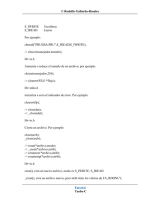 © Rodolfo Gallardo-Rosales



S_IWRITE          Escribirse
S_IREAD           Leerse

Por ejemplo:

chmod("PRUEBA.PRU",S_IREAD|S_IWRITE);

-> chsize(manejador,tamaño);

lib=io.h

Aumenta o reduce el tamaño de un archivo, por ejemplo:

chsize(manejador,256);

-> clearerr(FILE *flujo);

lib=stdio.h

inicializa a cero el indicador de error. Por ejemplo:

clearerr(fp);

-> close(dat);
-> _close(dat);

lib=io.h

Cierra un archivo. Por ejemplo:

close(arch);
_close(arch);

-> creat(*archivo,modo);
-> _creat(*archivo,atrib);
-> creatnew(*archivo,atrib);
-> creattemp(*archivo,atrib);

lib=io.h

creat(), crea un nuevo archivo, modo es S_IWRITE, S_IREAD.

_creat(), crea un archivo nuevo, pero atrib tiene los valores de FA_RDONLY,


                                         Tutorial
                                         Turbo C
 