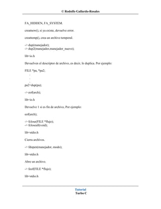 © Rodolfo Gallardo-Rosales


FA_HIDDEN, FA_SYSTEM.

creatnew(), si ya existe, devuelve error.

creattemp(), crea un archivo temporal.

-> dup(manejador);
-> dup2(manejador,manejador_nuevo);

lib=io.h

Devuelven el descriptor de archivo, es decir, lo duplica. Por ejemplo:

FILE *pa, *pa2;
   .
   .
   .
pa2=dup(pa);

-> eof(arch);

lib=io.h

Devuelve 1 si es fin de archivo, Por ejemplo:

eof(arch);

-> fclose(FILE *flujo);
-> fcloseall(void);

lib=stdio.h

Cierra archivos.

-> fdopen(manejador, modo);

lib=stdio.h

Abre un archivo.

-> feof(FILE *flujo);

lib=stdio.h



                                            Tutorial
                                            Turbo C
 