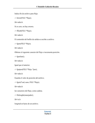 © Rodolfo Gallardo-Rosales


Indica fin de archivo para flujo.

-> ferror(FILE *flujo);

lib=stdio.h

Si es cero, no hay errores.

-> fflush(FILE *flujo);

lib=stdio.h

El contenido del buffer de salida se escribe a archivo.

-> fgetc(FILE *flujo);

lib=stdio.h

Obtiene el siguiente caracter del flujo e incrementa posición.

-> fgetchar();

lib=stdio.h

Igual que el anterior.

-> fgetpos(FILE *flujo, *pos);

lib=stdio.h

Guarda el valor de posición del archivo.

-> fgets(*cad, num, FILE *flujo);

lib=stdio.h

lee caracteres del flujo, como cadena.

-> filelenght(manejador);

lib=io.h

longitud en bytes de un archivo.



                                         Tutorial
                                         Turbo C
 
