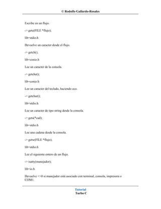 © Rodolfo Gallardo-Rosales


Escribe en un flujo.

-> getc(FILE *flujo);

lib=stdio.h

Devuelve un caracter desde el flujo.

-> getch();

lib=conio.h

Lee un caracter de la consola.

-> getche();

lib=conio.h

Lee un caracter del teclado, haciendo eco.

-> getchar();

lib=stdio.h

Lee un caracter de tipo string desde la consola.

-> gets(*cad);

lib=stdio.h

Lee una cadena desde la consola.

-> getw(FILE *flujo);

lib=stdio.h

Lee el siguiente entero de un flujo.

-> isatty(manejador);

lib=io.h

Devuelve <>0 si manejador está asociado con terminal, consola, impresora o
COM1.


                                        Tutorial
                                        Turbo C
 