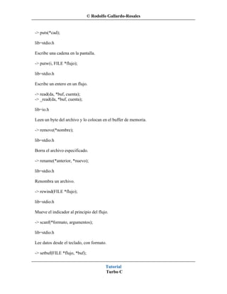 © Rodolfo Gallardo-Rosales


-> puts(*cad);

lib=stdio.h

Escribe una cadena en la pantalla.

-> putw(i, FILE *flujo);

lib=stdio.h

Escribe un entero en un flujo.

-> read(da, *buf, cuenta);
-> _read(da, *buf, cuenta);

lib=io.h

Leen un byte del archivo y lo colocan en el buffer de memoria.

-> remove(*nombre);

lib=stdio.h

Borra el archivo especificado.

-> rename(*anterior, *nuevo);

lib=stdio.h

Renombra un archivo.

-> rewind(FILE *flujo);

lib=stdio.h

Mueve el indicador al principio del flujo.

-> scanf(*formato, argumentos);

lib=stdio.h

Lee datos desde el teclado, con formato.

-> setbuf(FILE *flujo, *buf);


                                         Tutorial
                                         Turbo C
 