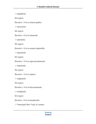 © Rodolfo Gallardo-Rosales


-> isgraph(ch);

lib=ctype.h

Devuelve <>0 si es caracter gráfico.

-> islower(ch);

lib=ctype.h

Devuelve <>0 si es minúscula.

-> isprint(ch);

lib=ctype.h

Devuelve <>0 si es caracter imprimible.

-> ispunct(ch);

lib=ctype.h

Devuelve <>0 si es signo de puntuación.

-> isspace(ch);

lib=ctype.h

Devuelve <>0 si es espacio.

-> isupper(ch);

lib=ctype.h

Devuelve <>0 si es letra mayúscula.

-> isxdigit(ch);

lib=ctype.h

Devuelve <>0 si es hexadecimal.

-> *memccpy(*dest, *orig, ch, cuenta);



                                         Tutorial
                                         Turbo C
 