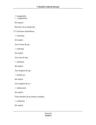 © Rodolfo Gallardo-Rosales



 -> toupper(ch);
 -> _toupper(ch);

 lib=ctype.h

 Devuelve ch en mayúscula.

3.3. Funciones matemáticas.

 -> acos(arg);

 lib=math.h

 Arco coseno de arg.

 -> asin(arg);

 lib=math.h

 Arco seno de arg.

 -> atan(arg);

 lib=math.h

 Arco tangente de arg.

 -> atan2(x,y);

 lib=math.h

 Arco tangente de y/x.

 -> cabs(znum);

 lib=math.h

 Valor absoluto de un número complejo.

 -> ceil(num);

 lib=math.h



                                         Tutorial
                                         Turbo C
 